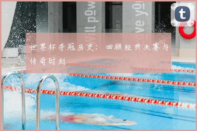 世界杯夺冠历史：回顾经典决赛与传奇时刻