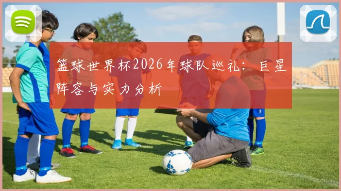 篮球世界杯2026年球队巡礼：巨星阵容与实力分析