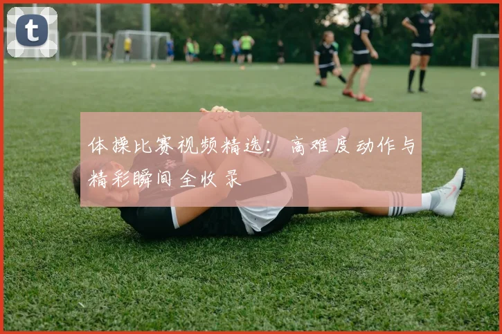 体操比赛视频精选：高难度动作与精彩瞬间全收录