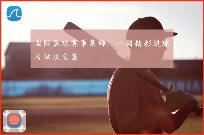 国际篮球赛事集锦：一周精彩进球与助攻合集