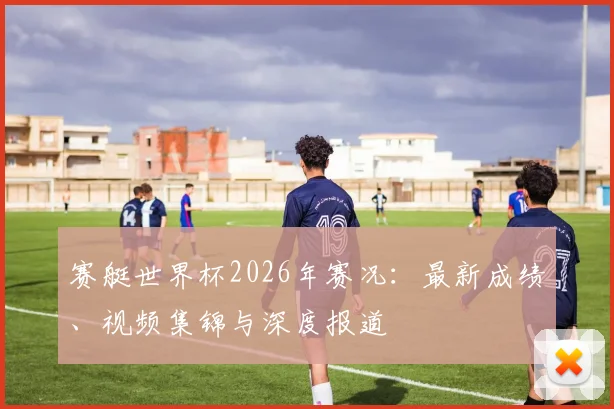 赛艇世界杯2026年赛况：最新成绩、视频集锦与深度报道
