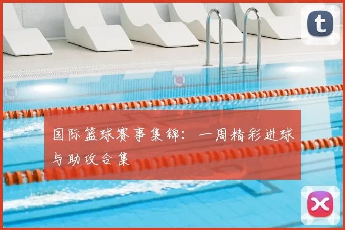 国际篮球赛事集锦：一周精彩进球与助攻合集