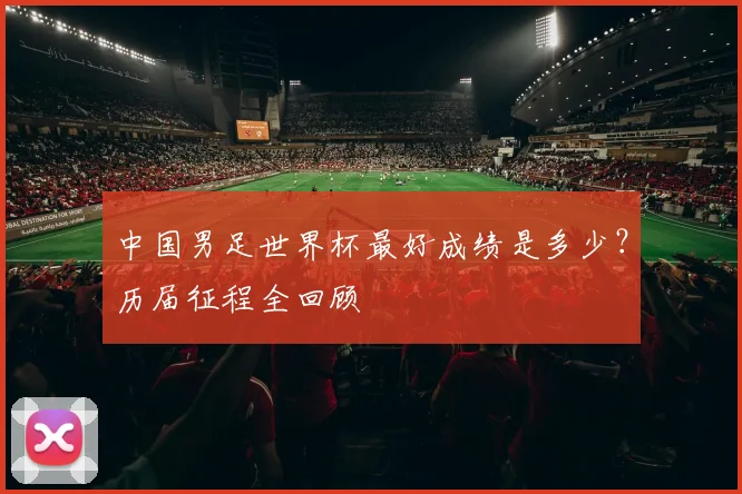 中国男足世界杯最好成绩是多少？历届征程全回顾