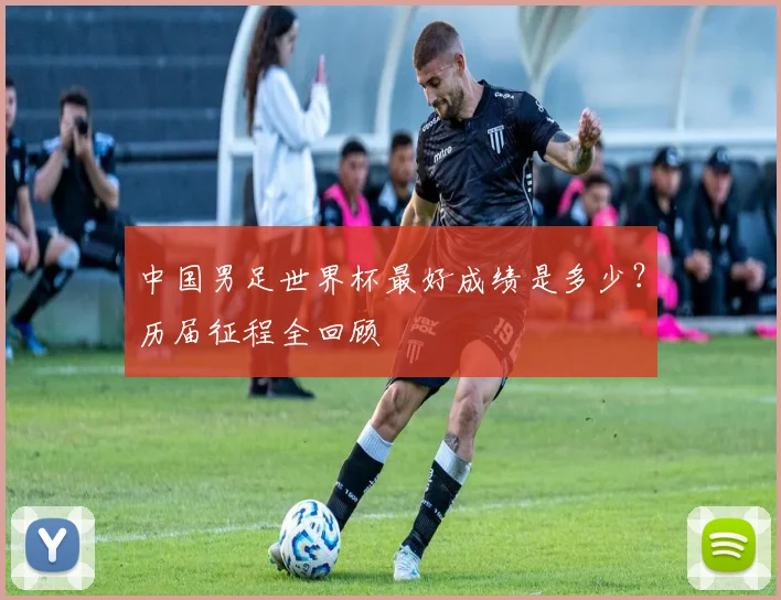 中国男足世界杯最好成绩是多少?历届征程全回顾
