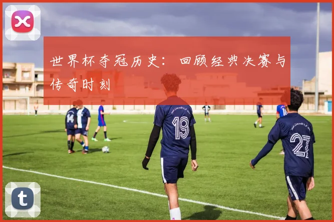 世界杯夺冠历史：回顾经典决赛与传奇时刻