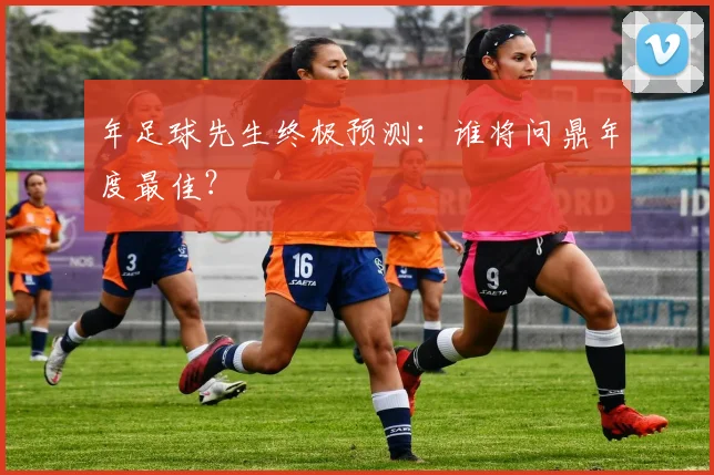 年足球先生终极预测：谁将问鼎年度最佳？
